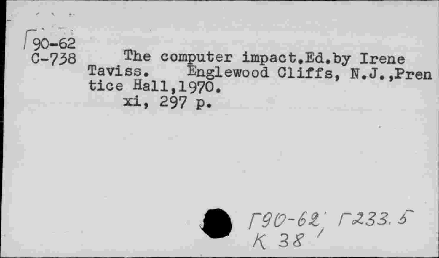 ﻿90-62
0-758
The computer impact.Ed.by Taviss. Englewood Cliffs, 1 tice Hall,1970.
xi, 297 p.
Irene
’.J. ,Pren
r9(?-6£' F233.f K. 38 '